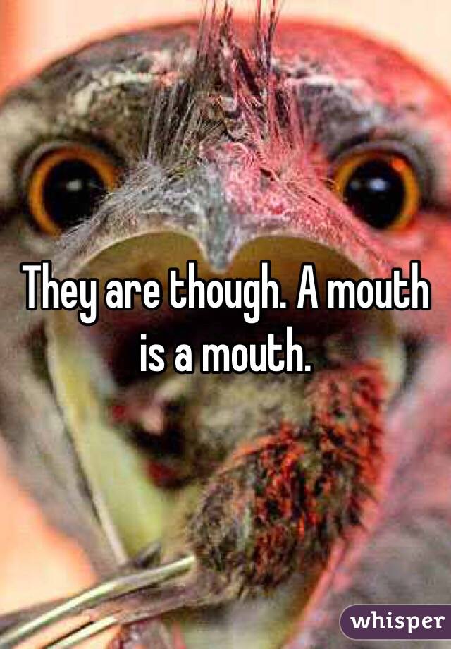 They are though. A mouth is a mouth. 