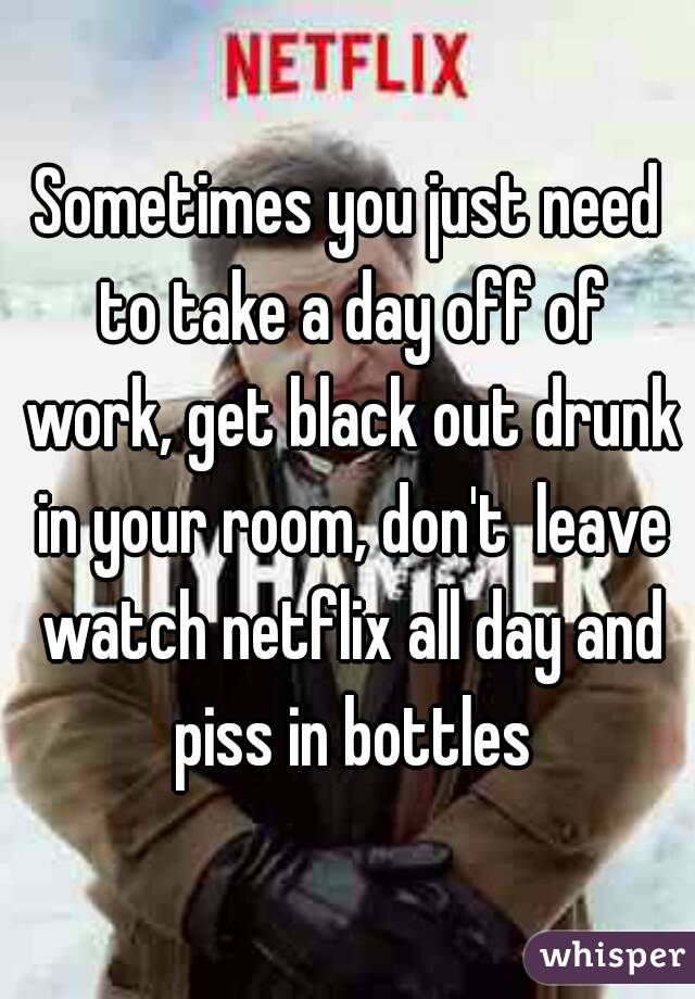 Sometimes you just need to take a day off of work, get black out drunk in your room, don't  leave watch netflix all day and piss in bottles