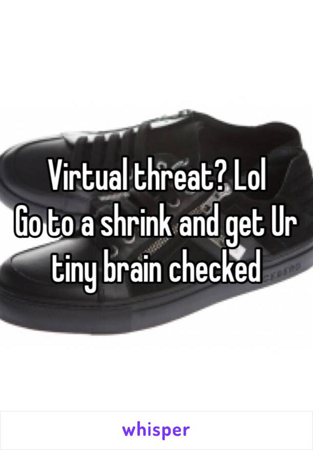 Virtual threat? Lol
Go to a shrink and get Ur tiny brain checked 
