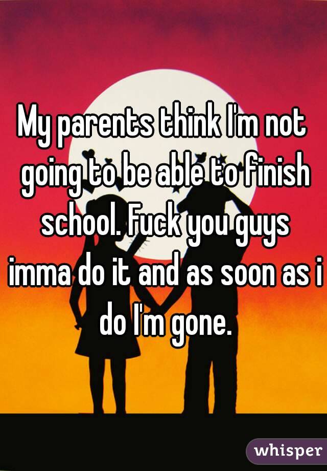 My parents think I'm not going to be able to finish school. Fuck you guys imma do it and as soon as i do I'm gone.