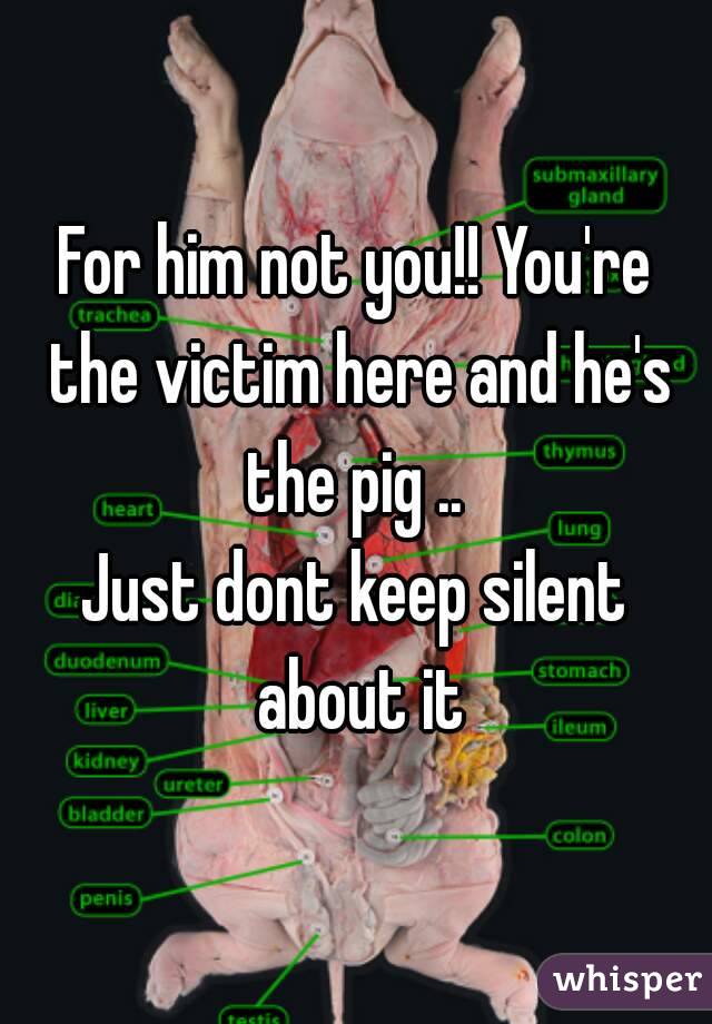 For him not you!! You're the victim here and he's the pig .. 
Just dont keep silent about it