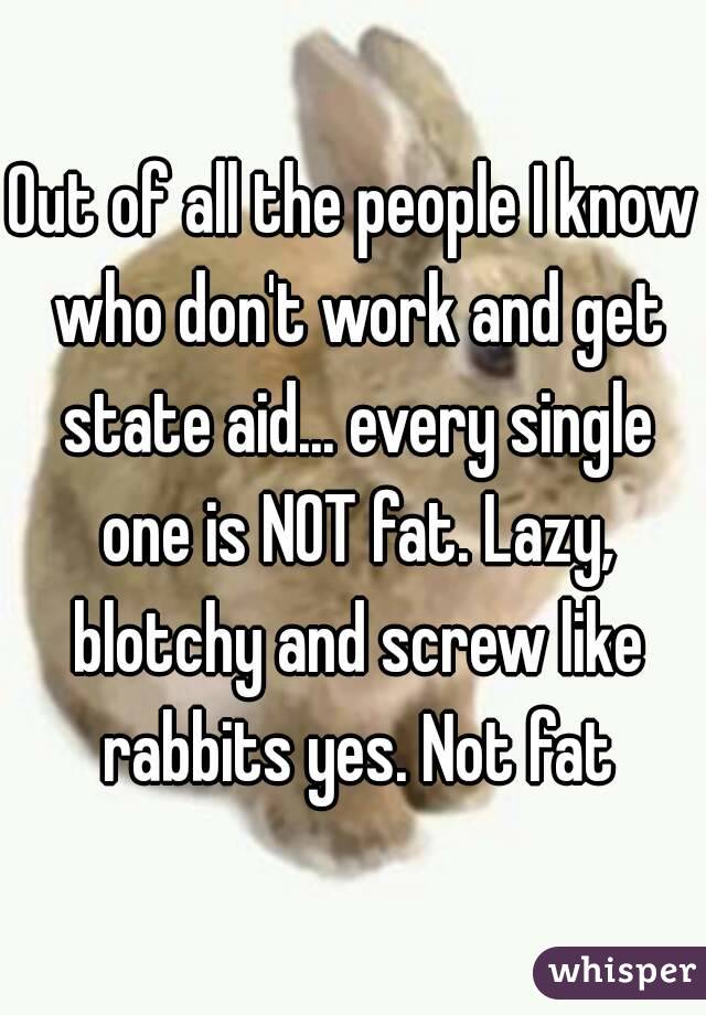 Out of all the people I know who don't work and get state aid... every single one is NOT fat. Lazy, blotchy and screw like rabbits yes. Not fat