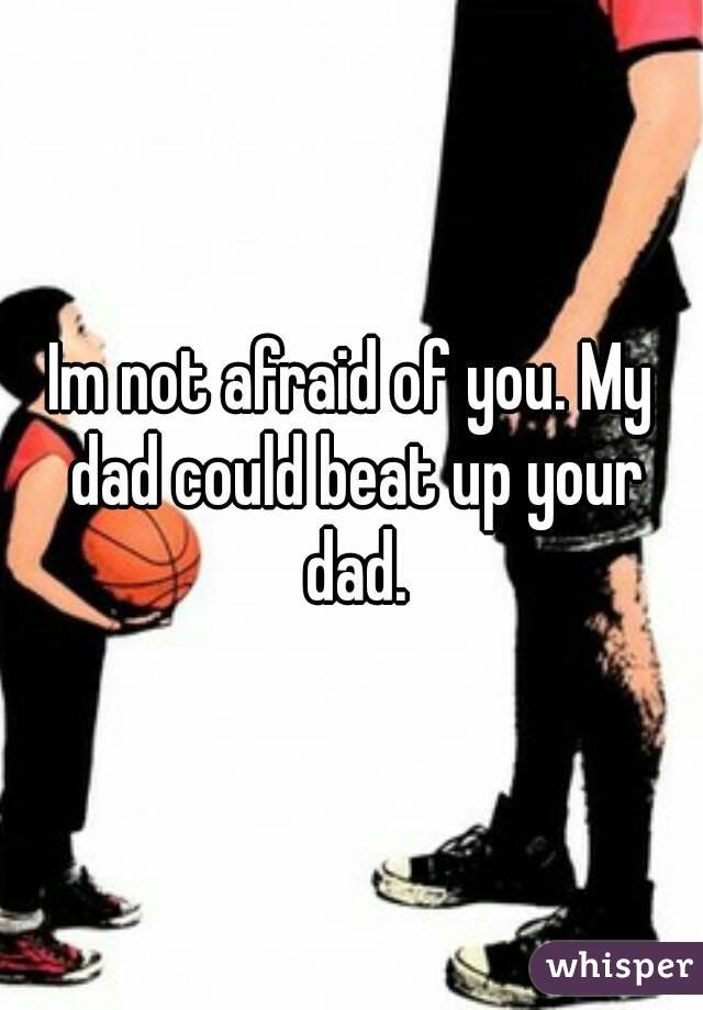 Im not afraid of you. My dad could beat up your dad.