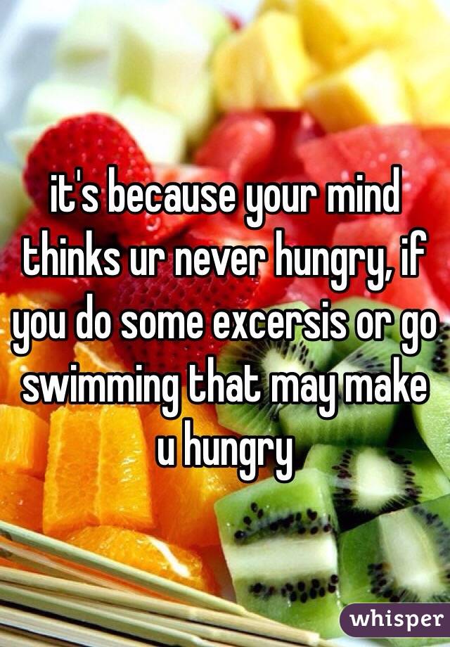it's because your mind thinks ur never hungry, if you do some excersis or go swimming that may make u hungry  