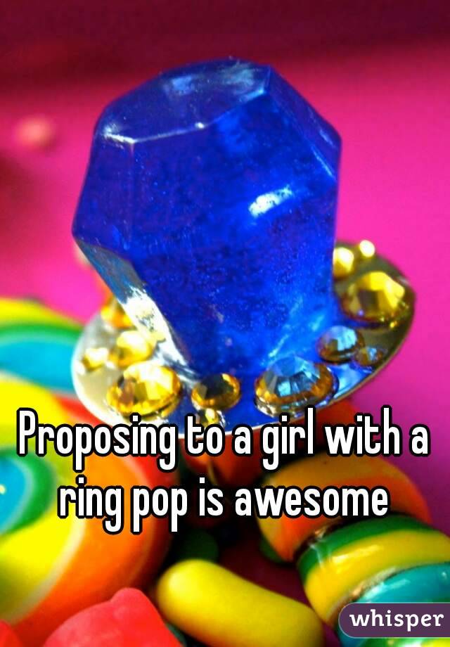 Proposing to a girl with a ring pop is awesome 


