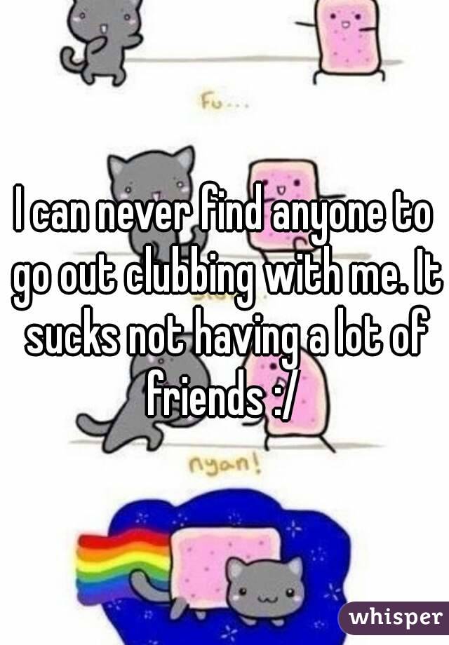 I can never find anyone to go out clubbing with me. It sucks not having a lot of friends :/ 