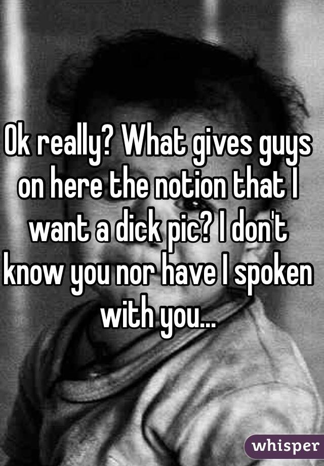 Ok really? What gives guys on here the notion that I want a dick pic? I don't know you nor have I spoken with you... 