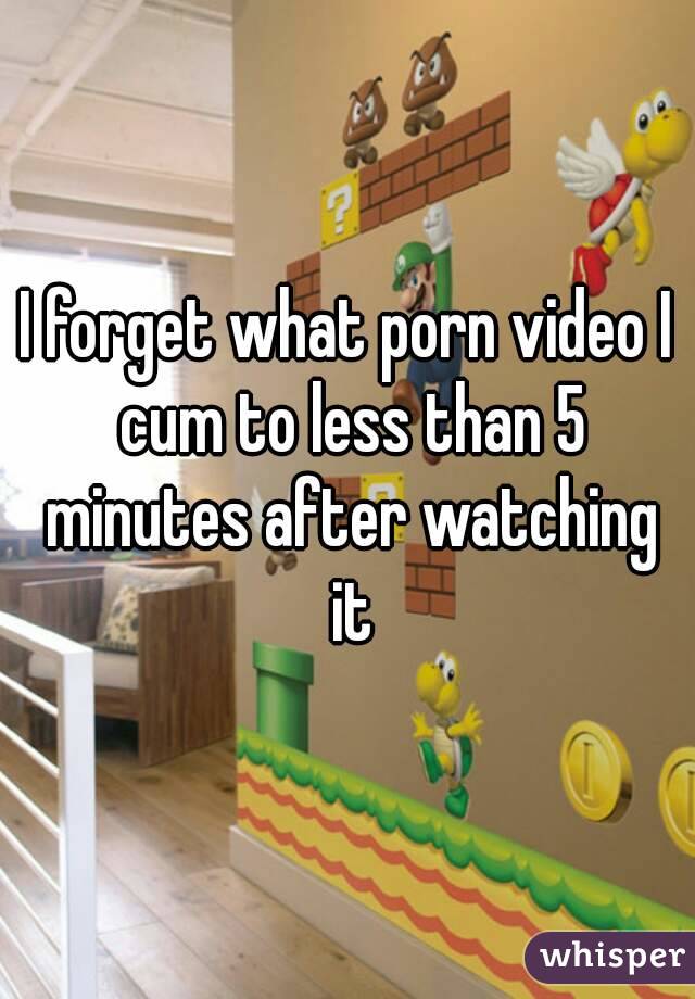 I forget what porn video I cum to less than 5 minutes after watching it