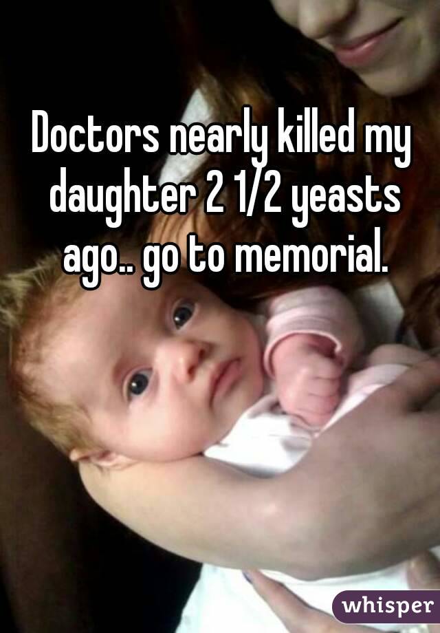 Doctors nearly killed my daughter 2 1/2 yeasts ago.. go to memorial.