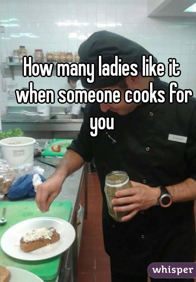 How many ladies like it when someone cooks for you 