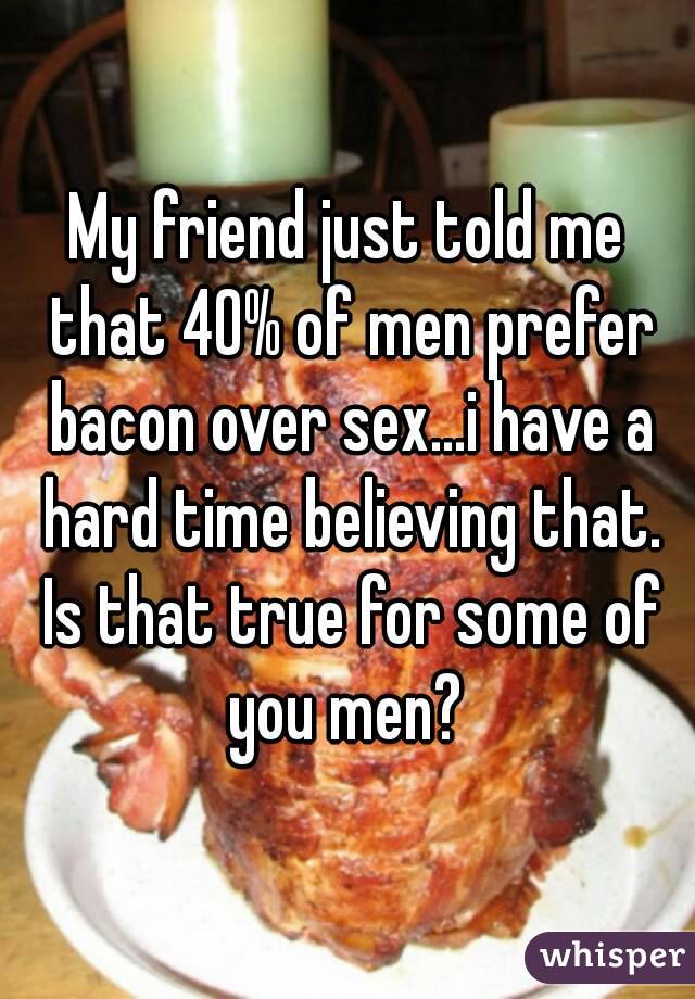 My friend just told me that 40% of men prefer bacon over sex...i have a hard time believing that. Is that true for some of you men? 