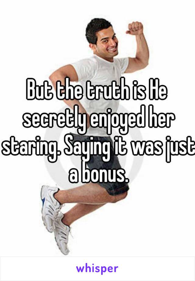 But the truth is He secretly enjoyed her staring. Saying it was just a bonus.