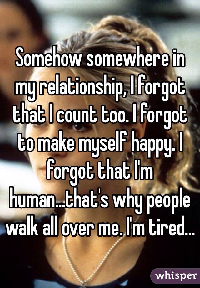 Somehow somewhere in my relationship, I forgot that I count too. I forgot to make myself happy. I forgot that I'm human...that's why people walk all over me. I'm tired...