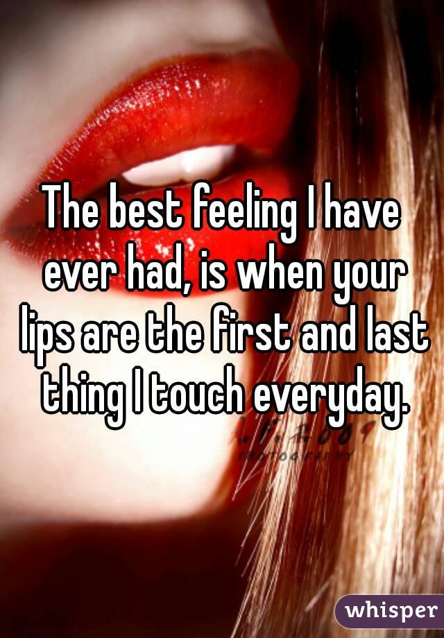 The best feeling I have ever had, is when your lips are the first and last thing I touch everyday.