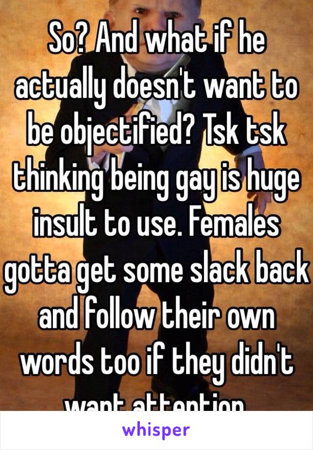 So? And what if he actually doesn't want to be objectified? Tsk tsk thinking being gay is huge insult to use. Females gotta get some slack back and follow their own words too if they didn't want attention.