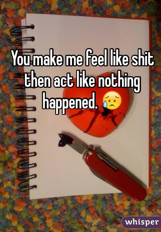 You make me feel like shit then act like nothing happened. 😥
