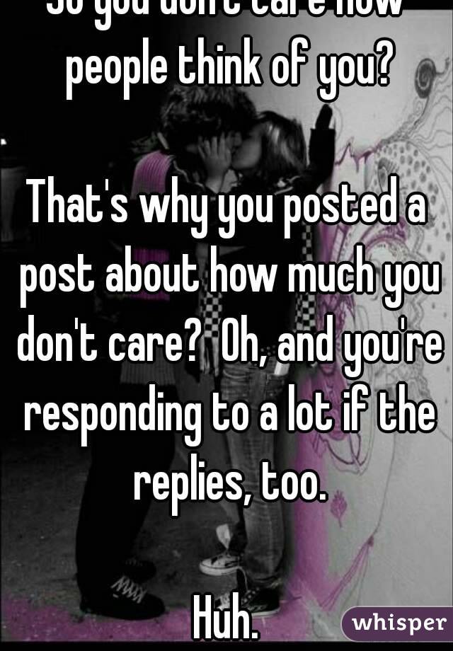 So you don't care how people think of you?

That's why you posted a post about how much you don't care?  Oh, and you're responding to a lot if the replies, too.

Huh.