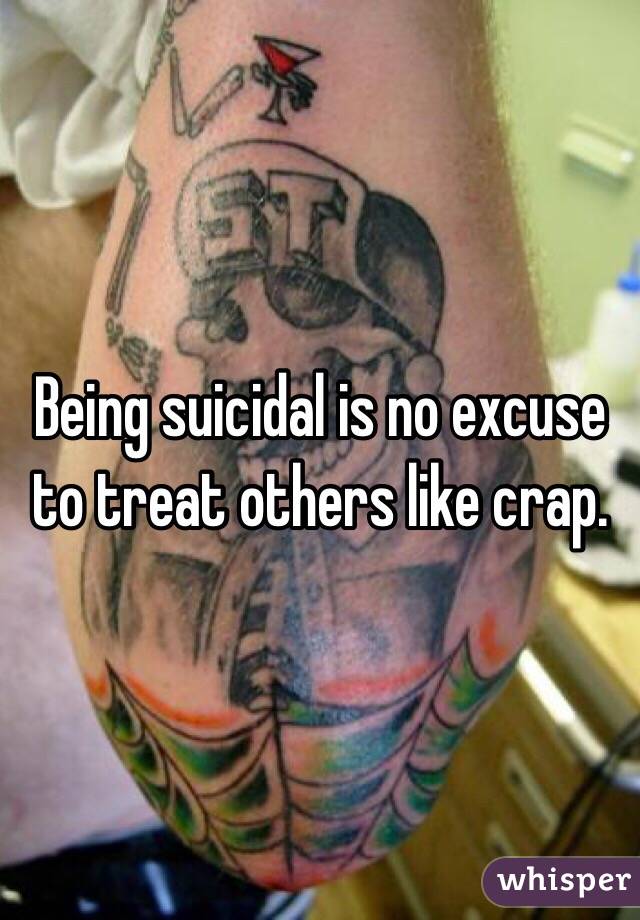 Being suicidal is no excuse to treat others like crap. 
