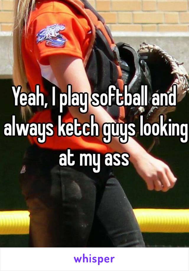 Yeah, I play softball and always ketch guys looking at my ass 