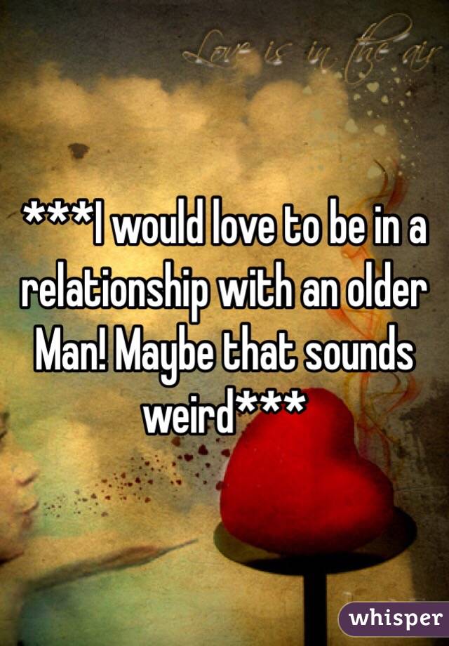 ***I would love to be in a relationship with an older Man! Maybe that sounds weird***