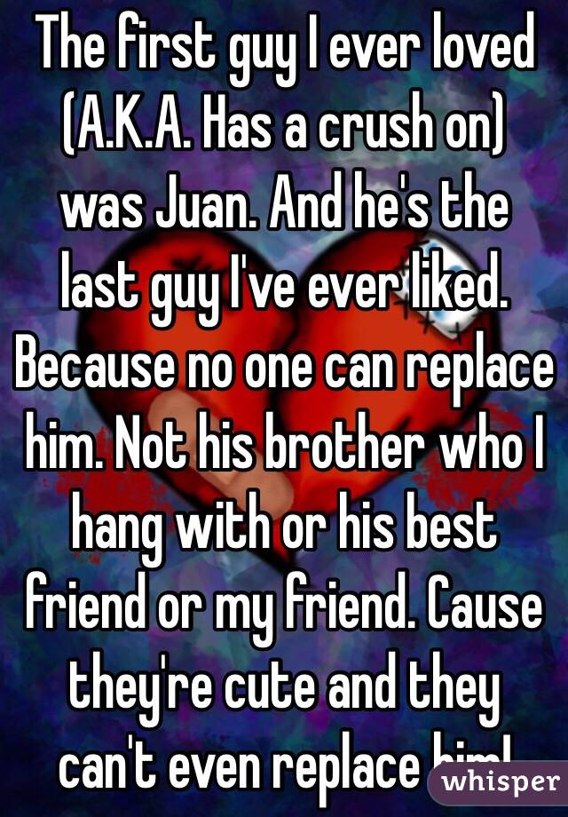 The first guy I ever loved (A.K.A. Has a crush on) was Juan. And he's the last guy I've ever liked. Because no one can replace him. Not his brother who I hang with or his best friend or my friend. Cause they're cute and they can't even replace him!