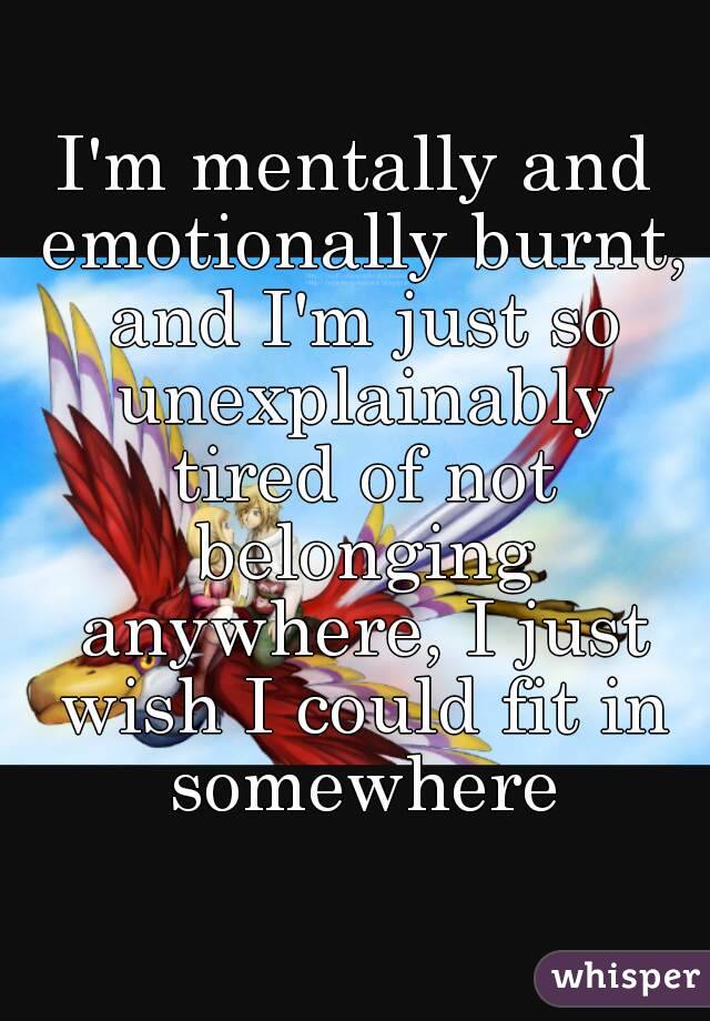 I'm mentally and emotionally burnt, and I'm just so unexplainably tired of not belonging anywhere, I just wish I could fit in somewhere