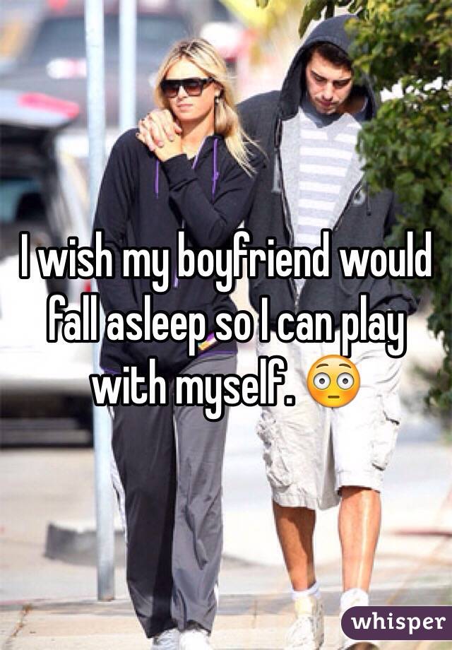 I wish my boyfriend would fall asleep so I can play with myself. 😳