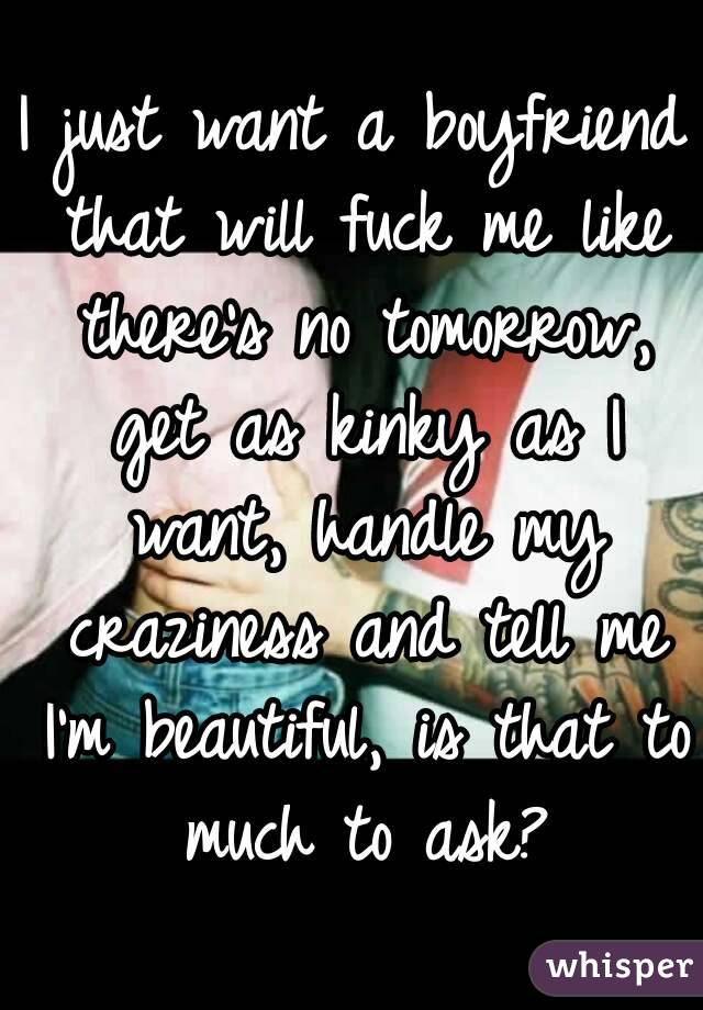 I just want a boyfriend that will fuck me like there's no tomorrow, get as kinky as I want, handle my craziness and tell me I'm beautiful, is that to much to ask?