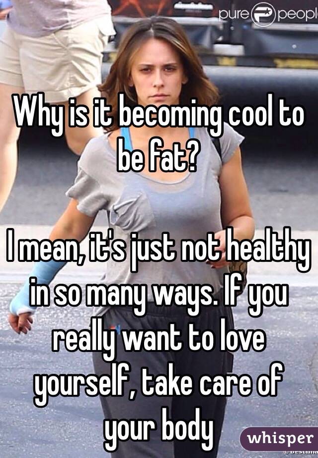 Why is it becoming cool to be fat? 

I mean, it's just not healthy in so many ways. If you really want to love yourself, take care of your body 