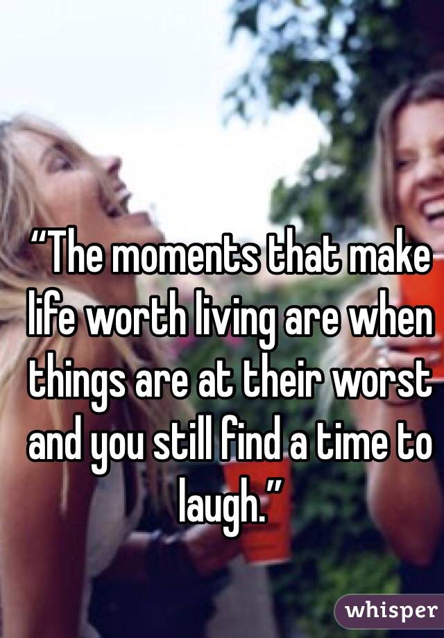 “The moments that make life worth living are when things are at their worst and you still find a time to laugh.”