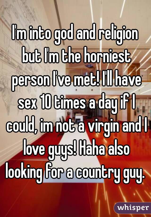 I'm into god and religion but I'm the horniest person I've met! I'll have sex 10 times a day if I could, im not a virgin and I love guys! Haha also looking for a country guy. 
