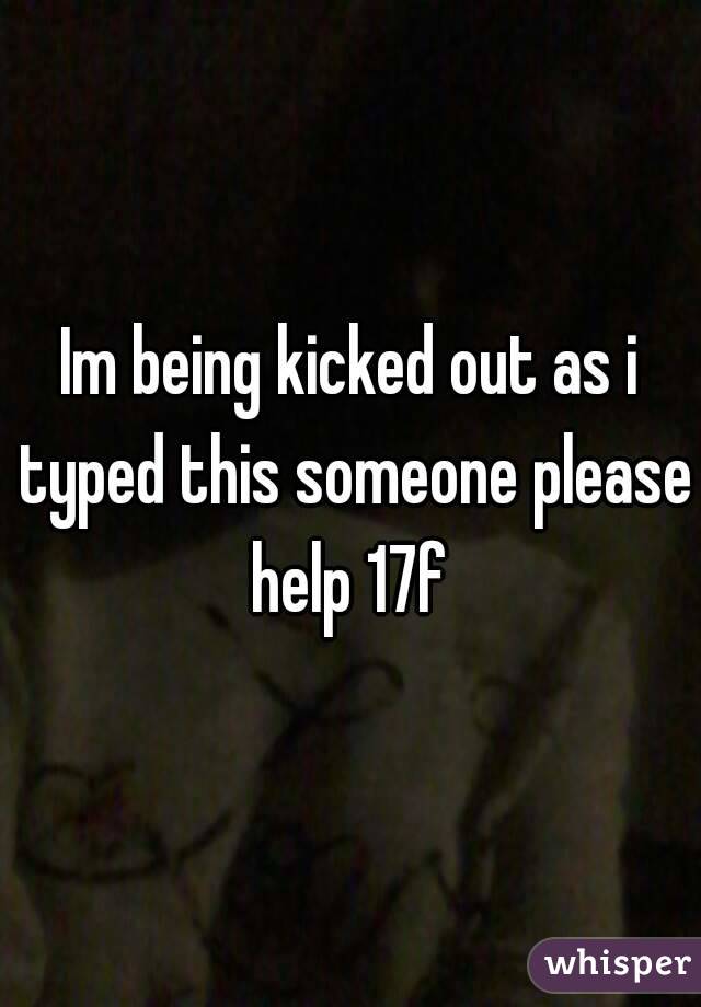 Im being kicked out as i typed this someone please help 17f 