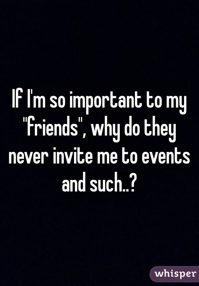 If I'm so important to my "friends", why do they never invite me to events and such..?