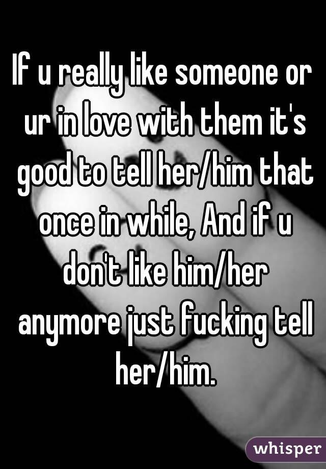 If u really like someone or ur in love with them it's good to tell her/him that once in while, And if u don't like him/her anymore just fucking tell her/him.
