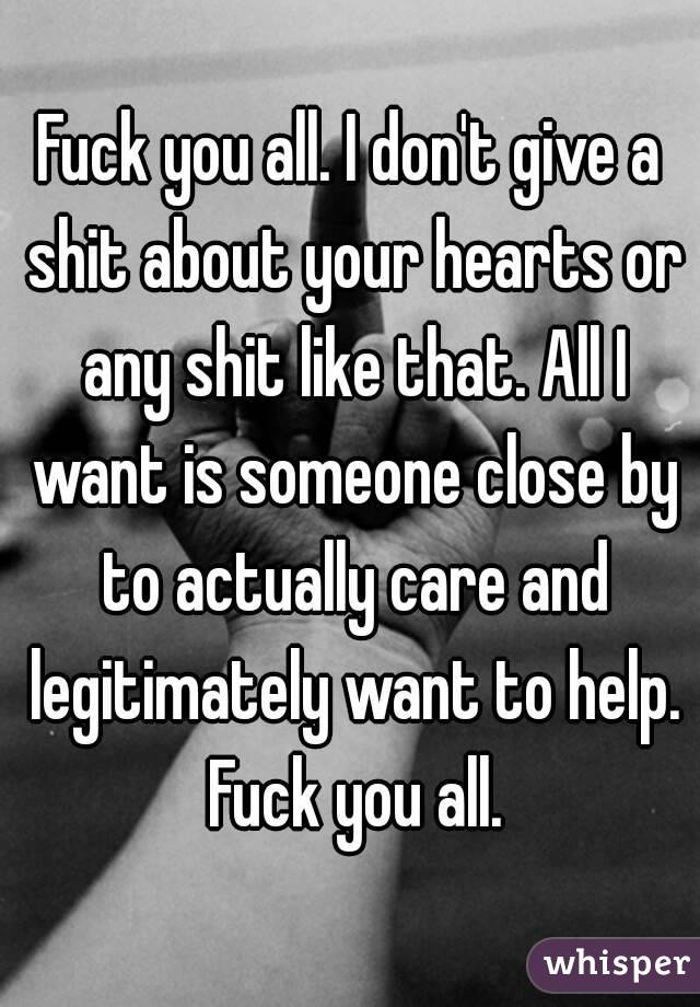 Fuck you all. I don't give a shit about your hearts or any shit like that. All I want is someone close by to actually care and legitimately want to help. Fuck you all.