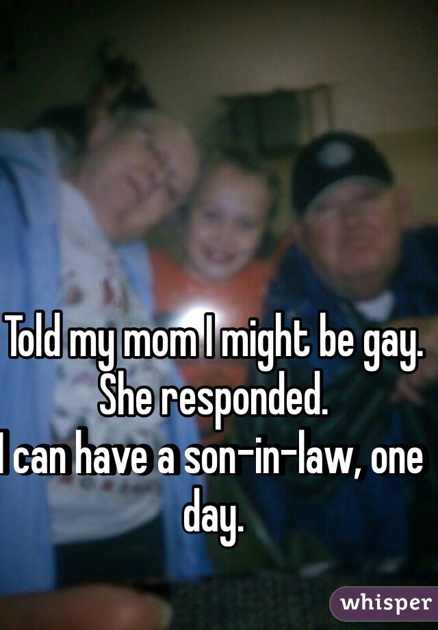 Told my mom I might be gay.
She responded.
I can have a son-in-law, one day.