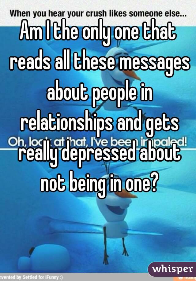 Am I the only one that reads all these messages about people in relationships and gets really depressed about not being in one?