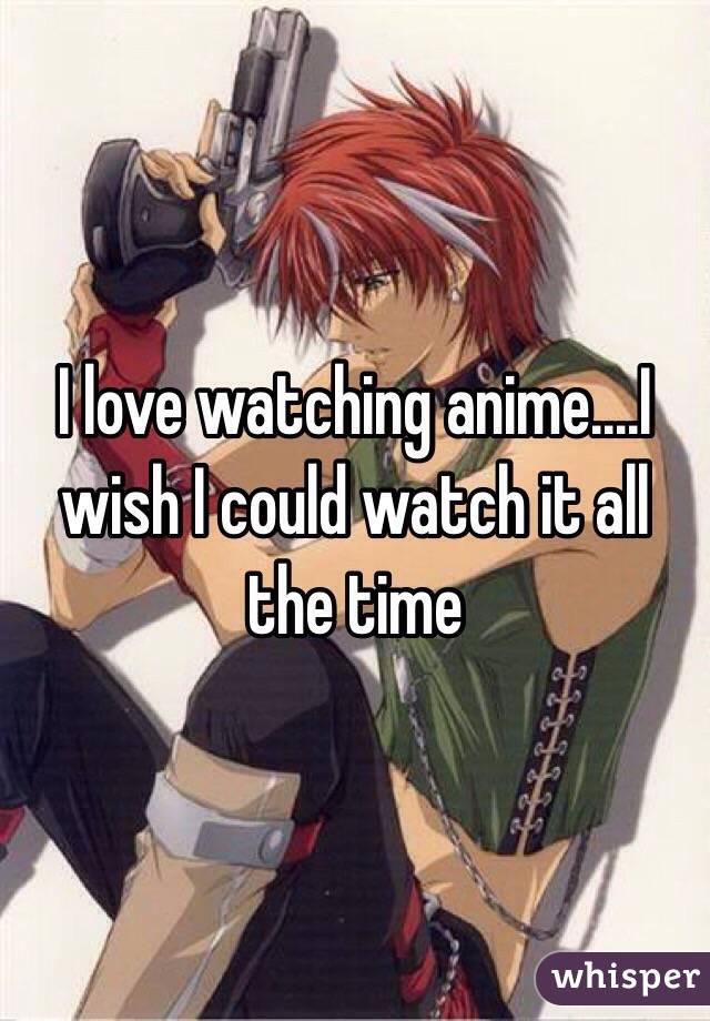 I love watching anime....I wish I could watch it all the time