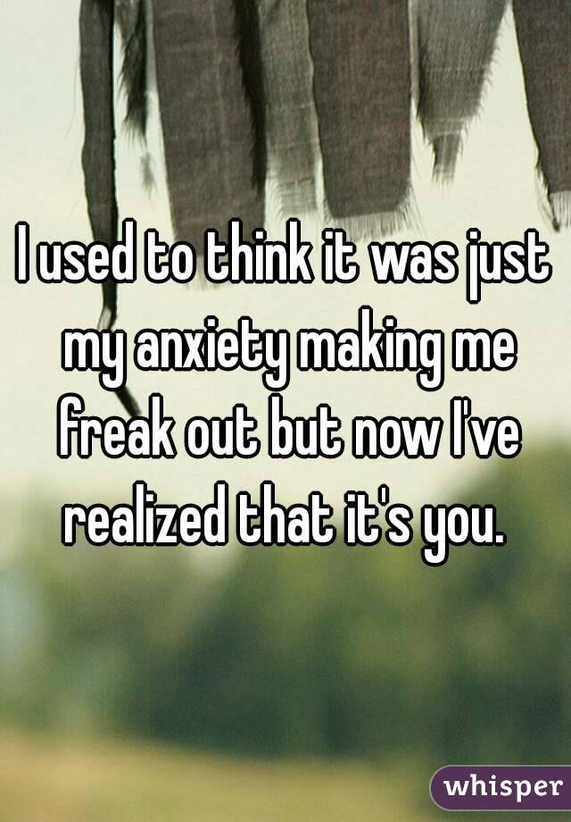 I used to think it was just my anxiety making me freak out but now I've realized that it's you. 