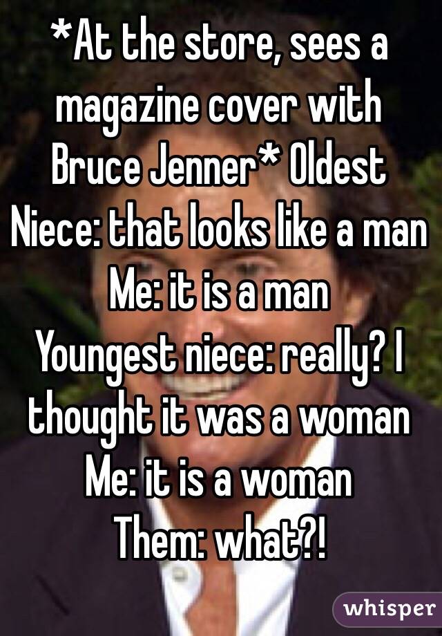 *At the store, sees a magazine cover with Bruce Jenner* Oldest Niece: that looks like a man
Me: it is a man
Youngest niece: really? I thought it was a woman
Me: it is a woman
Them: what?!