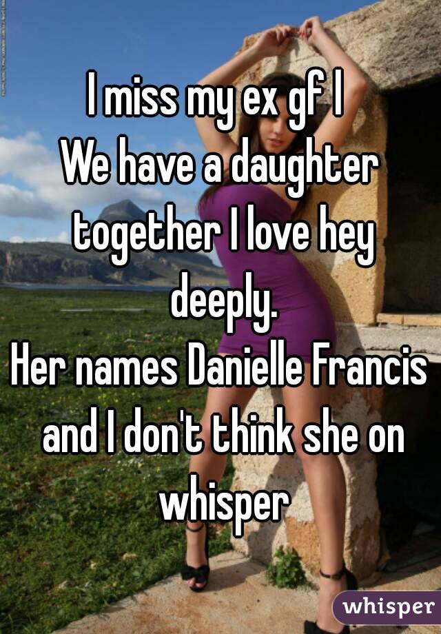 I miss my ex gf l 
We have a daughter together I love hey deeply.
Her names Danielle Francis and I don't think she on whisper