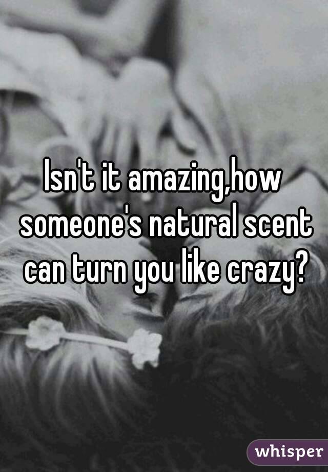 Isn't it amazing,how someone's natural scent can turn you like crazy?