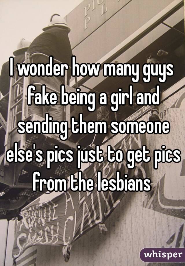 I wonder how many guys fake being a girl and sending them someone else's pics just to get pics from the lesbians 
