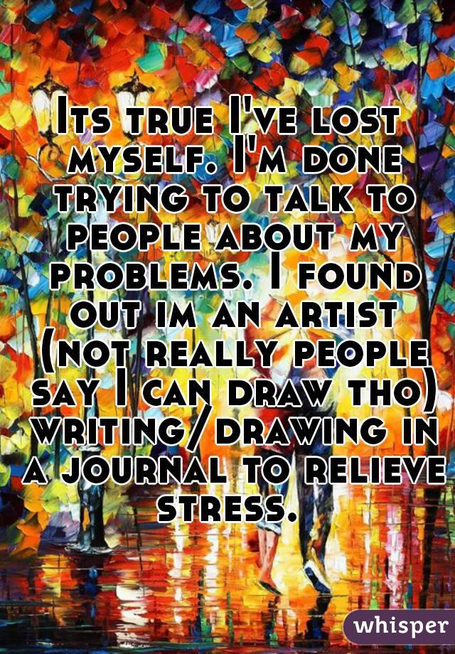 Its true I've lost myself. I'm done trying to talk to people about my problems. I found out im an artist (not really people say I can draw tho) writing/drawing in a journal to relieve stress. 