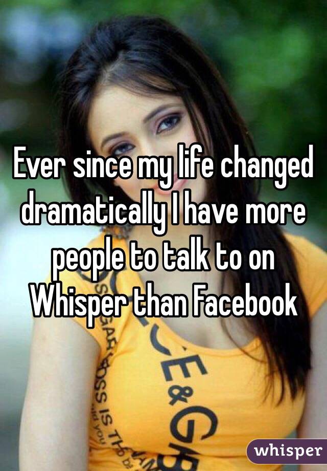 Ever since my life changed dramatically I have more people to talk to on Whisper than Facebook