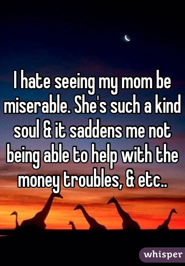 I hate seeing my mom be miserable. She's such a kind soul & it saddens me not being able to help with the money troubles, & etc..