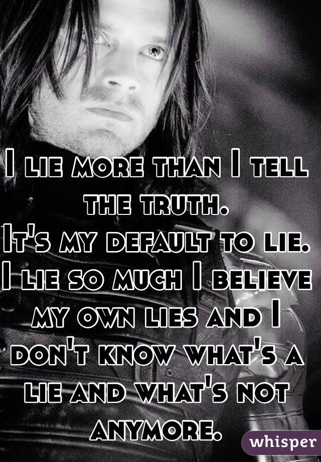I lie more than I tell the truth.
It's my default to lie.
I lie so much I believe my own lies and I don't know what's a lie and what's not anymore.