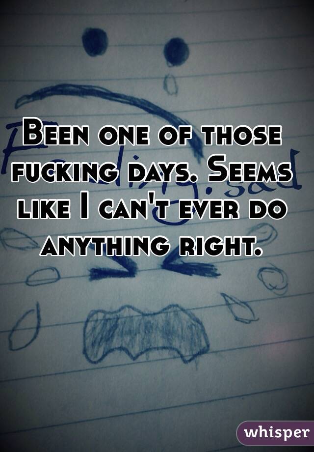 Been one of those fucking days. Seems like I can't ever do anything right. 