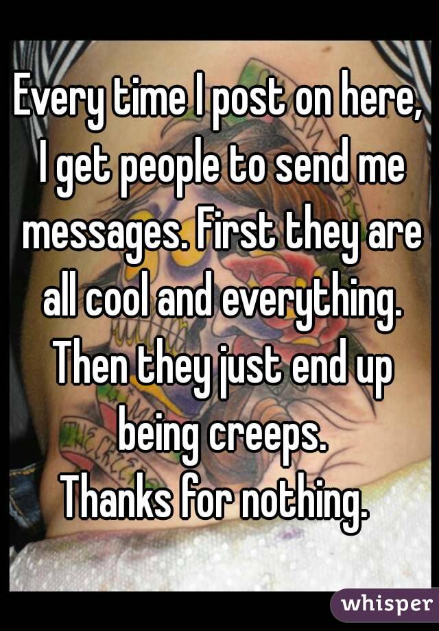 Every time I post on here, I get people to send me messages. First they are all cool and everything. Then they just end up being creeps.
Thanks for nothing. 