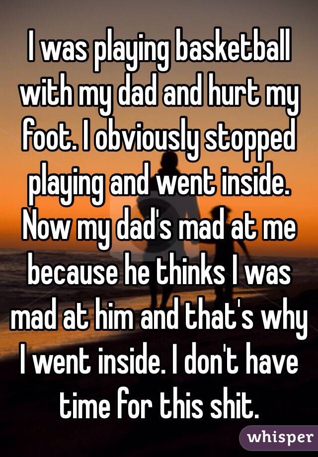 I was playing basketball with my dad and hurt my foot. I obviously stopped playing and went inside. Now my dad's mad at me because he thinks I was mad at him and that's why I went inside. I don't have time for this shit. 